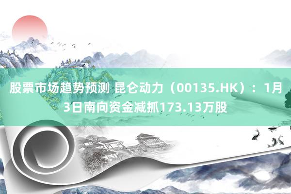 股票市场趋势预测 昆仑动力（00135.HK）：1月3日南向资金减抓173.13万股