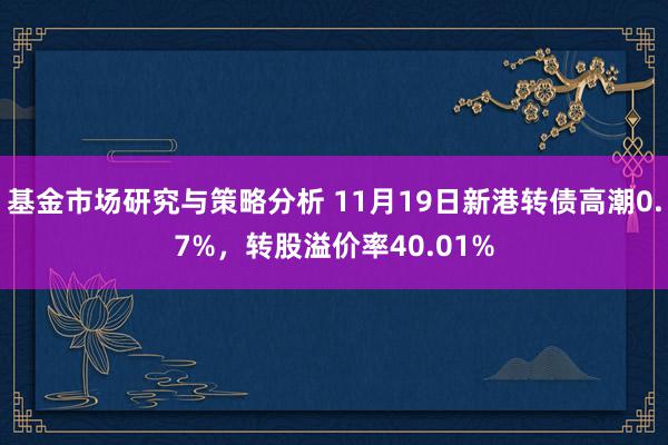 基金市场研究与策略分析 11月19日新港转债高潮0.7%，转股溢价率40.01%