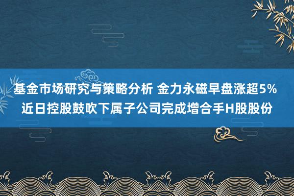 基金市场研究与策略分析 金力永磁早盘涨超5% 近日控股鼓吹下属子公司完成增合手H股股份