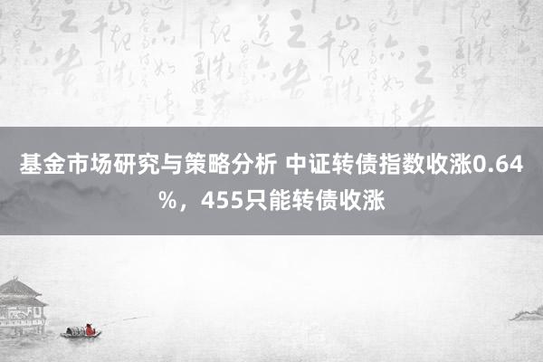 基金市场研究与策略分析 中证转债指数收涨0.64%，455只能转债收涨