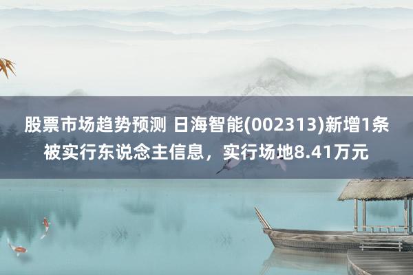 股票市场趋势预测 日海智能(002313)新增1条被实行东说念主信息，实行场地8.41万元