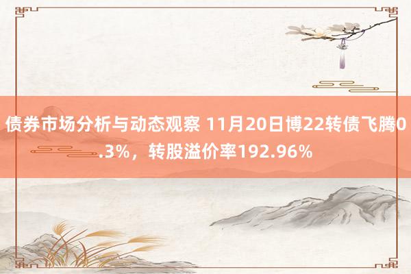 债券市场分析与动态观察 11月20日博22转债飞腾0.3%，转股溢价率192.96%