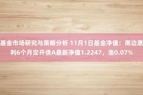 基金市场研究与策略分析 11月1日基金净值：南边惠利6个月定开债A最新净值1.2247，涨0.07%