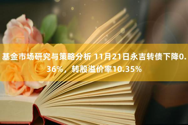 基金市场研究与策略分析 11月21日永吉转债下降0.36%，转股溢价率10.35%