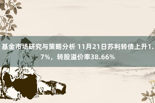 基金市场研究与策略分析 11月21日苏利转债上升1.7%，转股溢价率38.66%