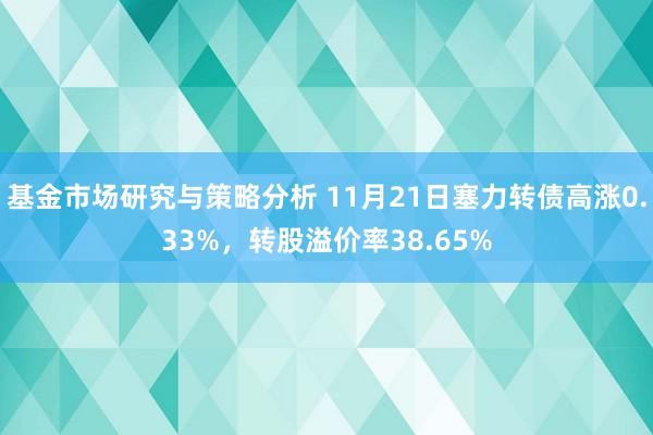 基金市场研究与策略分析 11月21日塞力转债高涨0.33%，转股溢价率38.65%