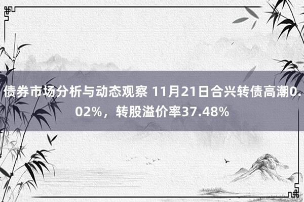 债券市场分析与动态观察 11月21日合兴转债高潮0.02%，转股溢价率37.48%