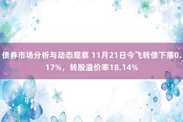 债券市场分析与动态观察 11月21日今飞转债下落0.17%，转股溢价率18.14%