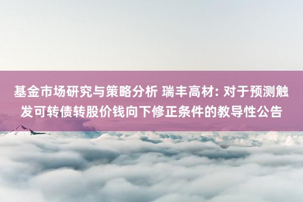 基金市场研究与策略分析 瑞丰高材: 对于预测触发可转债转股价钱向下修正条件的教导性公告