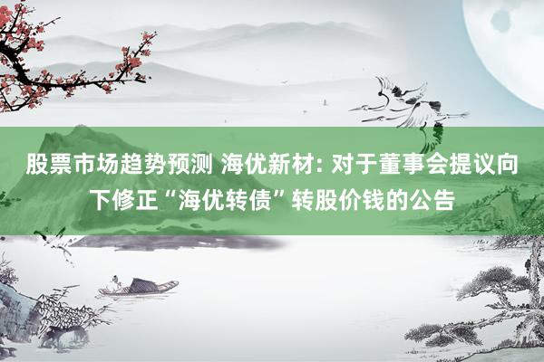 股票市场趋势预测 海优新材: 对于董事会提议向下修正“海优转债”转股价钱的公告