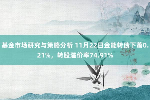 基金市场研究与策略分析 11月22日金能转债下落0.21%，转股溢价率74.91%