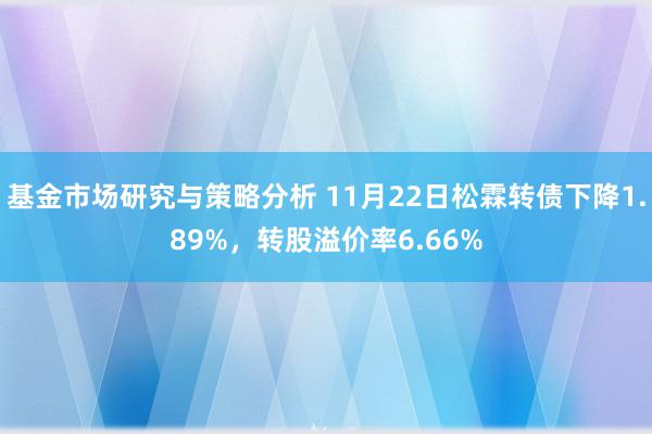 基金市场研究与策略分析 11月22日松霖转债下降1.89%，转股溢价率6.66%