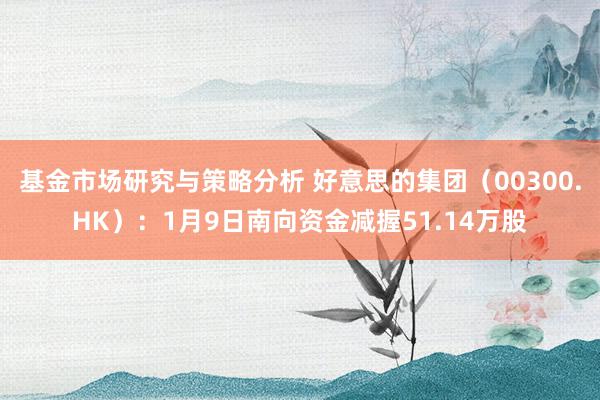 基金市场研究与策略分析 好意思的集团（00300.HK）：1月9日南向资金减握51.14万股