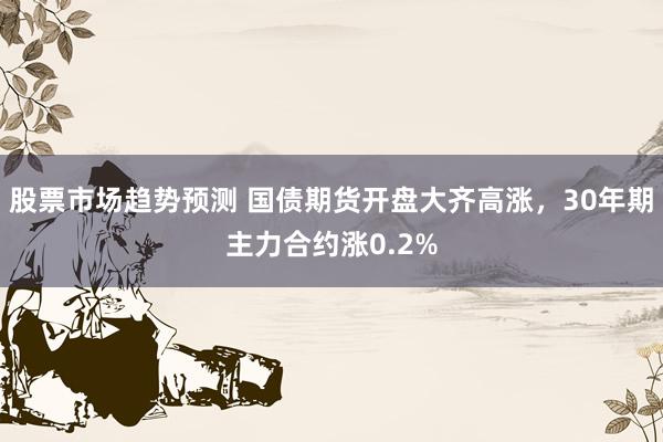 股票市场趋势预测 国债期货开盘大齐高涨，30年期主力合约涨0.2%