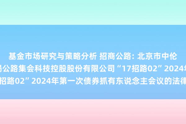 基金市场研究与策略分析 招商公路: 北京市中伦讼师事务所对于招商局公路集会科技控股股份有限公司“17招路02”2024年第一次债券抓有东说念主会议的法律概念书