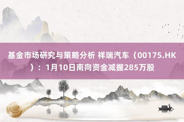 基金市场研究与策略分析 祥瑞汽车（00175.HK）：1月10日南向资金减握285万股