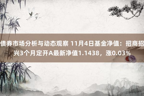 债券市场分析与动态观察 11月4日基金净值：招商招兴3个月定开A最新净值1.1438，涨0.03%