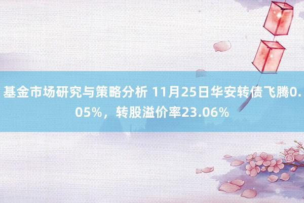 基金市场研究与策略分析 11月25日华安转债飞腾0.05%，转股溢价率23.06%