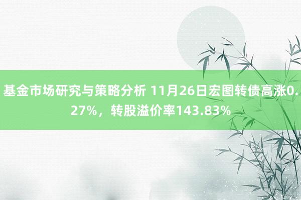 基金市场研究与策略分析 11月26日宏图转债高涨0.27%，转股溢价率143.83%