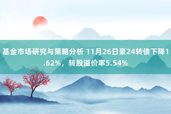 基金市场研究与策略分析 11月26日豪24转债下降1.62%，转股溢价率5.54%