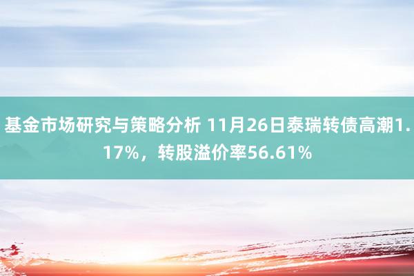 基金市场研究与策略分析 11月26日泰瑞转债高潮1.17%，转股溢价率56.61%