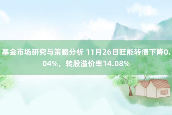 基金市场研究与策略分析 11月26日旺能转债下降0.04%，转股溢价率14.08%