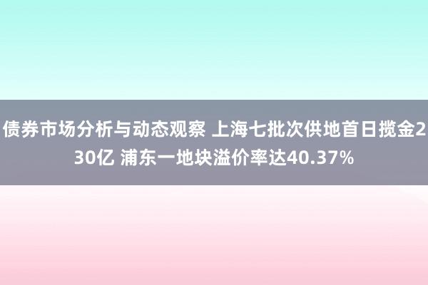 债券市场分析与动态观察 上海七批次供地首日揽金230亿 浦东一地块溢价率达40.37%