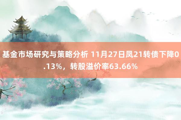 基金市场研究与策略分析 11月27日凤21转债下降0.13%，转股溢价率63.66%