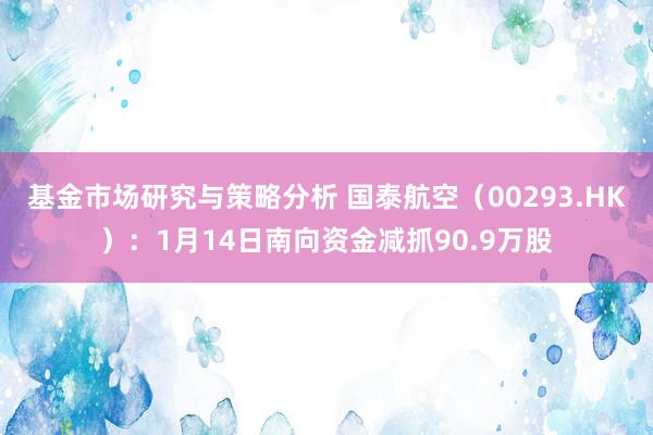 基金市场研究与策略分析 国泰航空（00293.HK）：1月14日南向资金减抓90.9万股