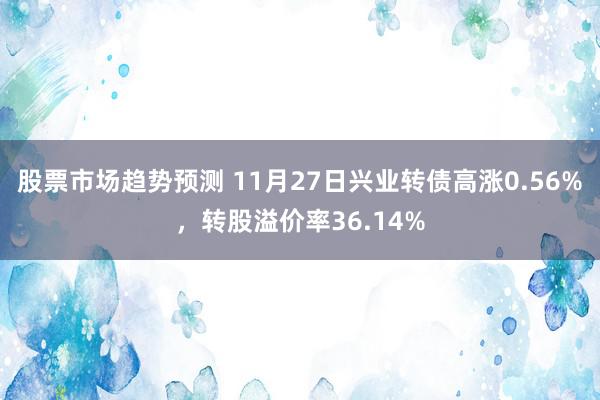 股票市场趋势预测 11月27日兴业转债高涨0.56%，转股溢价率36.14%