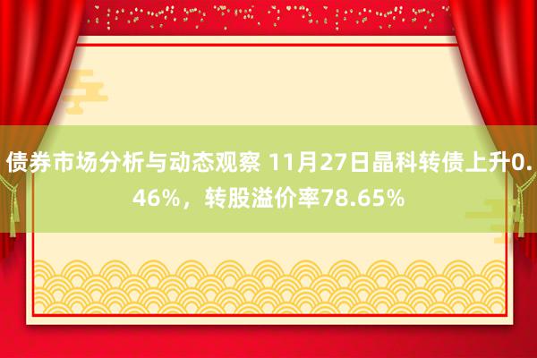 债券市场分析与动态观察 11月27日晶科转债上升0.46%，转股溢价率78.65%