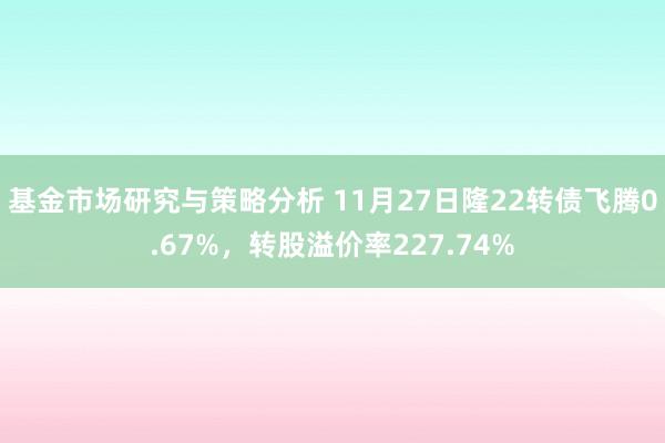 基金市场研究与策略分析 11月27日隆22转债飞腾0.67%，转股溢价率227.74%