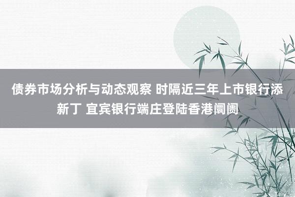 债券市场分析与动态观察 时隔近三年上市银行添新丁 宜宾银行端庄登陆香港阛阓