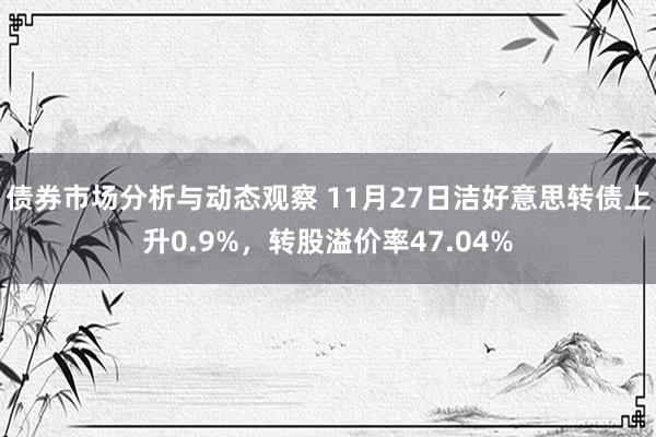 债券市场分析与动态观察 11月27日洁好意思转债上升0.9%，转股溢价率47.04%