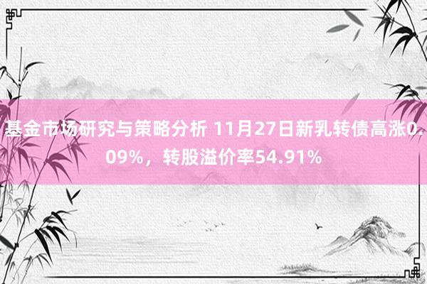 基金市场研究与策略分析 11月27日新乳转债高涨0.09%，转股溢价率54.91%