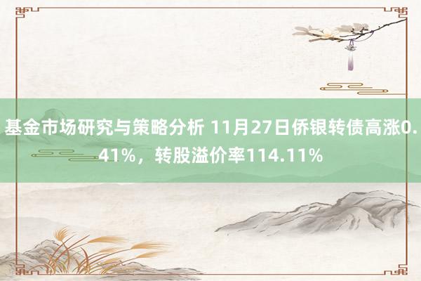 基金市场研究与策略分析 11月27日侨银转债高涨0.41%，转股溢价率114.11%