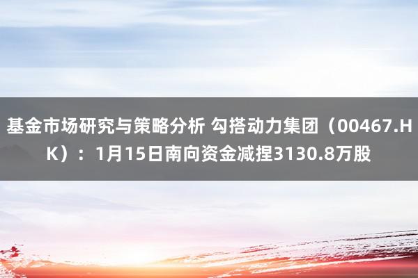 基金市场研究与策略分析 勾搭动力集团（00467.HK）：1月15日南向资金减捏3130.8万股