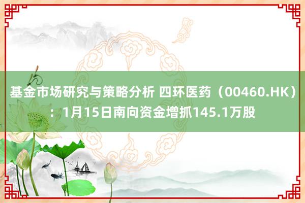 基金市场研究与策略分析 四环医药（00460.HK）：1月15日南向资金增抓145.1万股