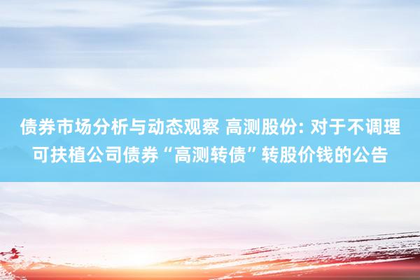 债券市场分析与动态观察 高测股份: 对于不调理可扶植公司债券“高测转债”转股价钱的公告