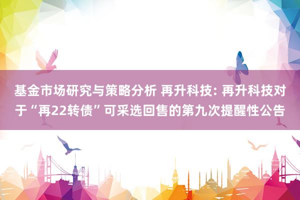 基金市场研究与策略分析 再升科技: 再升科技对于“再22转债”可采选回售的第九次提醒性公告