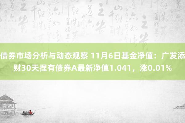 债券市场分析与动态观察 11月6日基金净值：广发添财30天捏有债券A最新净值1.041，涨0.01%