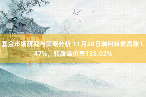 基金市场研究与策略分析 11月28日瑞科转债高涨1.47%，转股溢价率138.02%