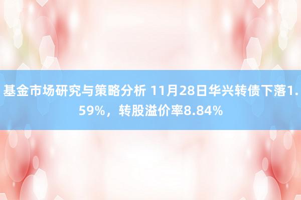 基金市场研究与策略分析 11月28日华兴转债下落1.59%，转股溢价率8.84%