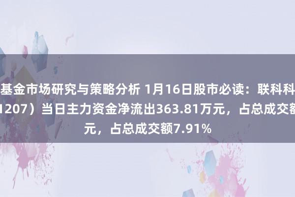 基金市场研究与策略分析 1月16日股市必读：联科科技（001207）当日主力资金净流出363.81万元，占总成交额7.91%