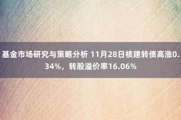 基金市场研究与策略分析 11月28日核建转债高涨0.34%，转股溢价率16.06%