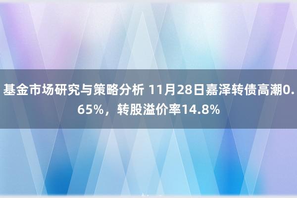 基金市场研究与策略分析 11月28日嘉泽转债高潮0.65%，转股溢价率14.8%