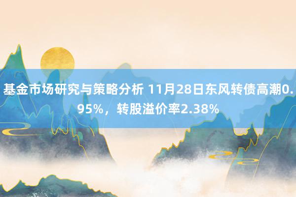 基金市场研究与策略分析 11月28日东风转债高潮0.95%，转股溢价率2.38%