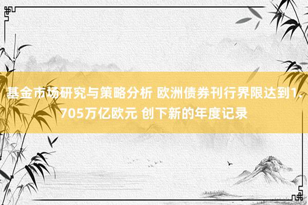 基金市场研究与策略分析 欧洲债券刊行界限达到1.705万亿欧元 创下新的年度记录