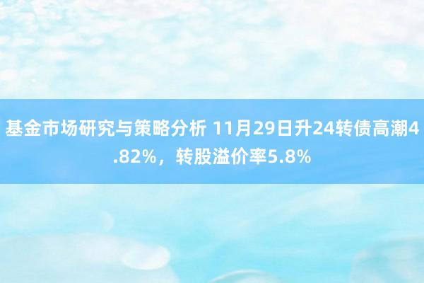 基金市场研究与策略分析 11月29日升24转债高潮4.82%，转股溢价率5.8%