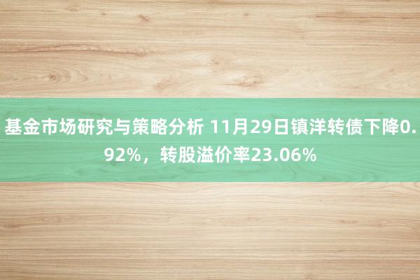 基金市场研究与策略分析 11月29日镇洋转债下降0.92%，转股溢价率23.06%